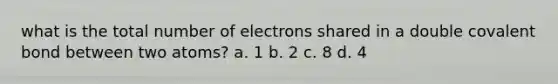 what is the total number of electrons shared in a double covalent bond between two atoms? a. 1 b. 2 c. 8 d. 4