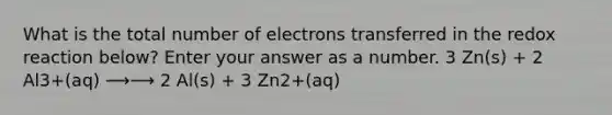 What is the total number of electrons transferred in the redox reaction below? Enter your answer as a number. 3 Zn(s) + 2 Al3+(aq) ⟶⟶ 2 Al(s) + 3 Zn2+(aq)