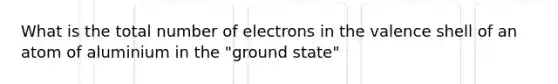 What is the total number of electrons in the valence shell of an atom of aluminium in the "ground state"