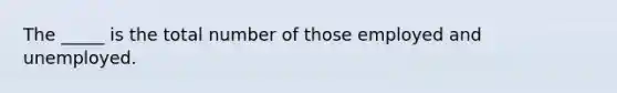 The _____ is the total number of those employed and unemployed.