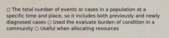 ○ The total number of events or cases in a population at a specific time and place, so it includes both previously and newly diagnosed cases ○ Used the evaluate burden of condition in a community ○ Useful when allocating resources