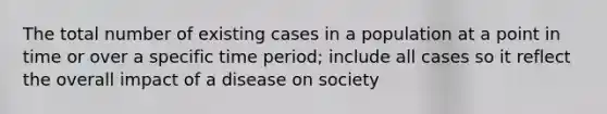 The total number of existing cases in a population at a point in time or over a specific time period; include all cases so it reflect the overall impact of a disease on society