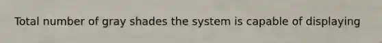 Total number of gray shades the system is capable of displaying