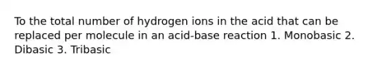 To the total number of hydrogen ions in the acid that can be replaced per molecule in an acid-base reaction 1. Monobasic 2. Dibasic 3. Tribasic