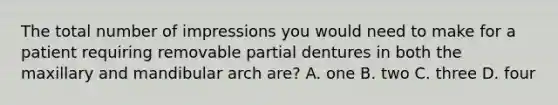 The total number of impressions you would need to make for a patient requiring removable partial dentures in both the maxillary and mandibular arch are? A. one B. two C. three D. four