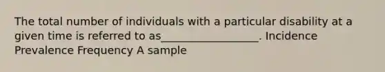 The total number of individuals with a particular disability at a given time is referred to as__________________. Incidence Prevalence Frequency A sample