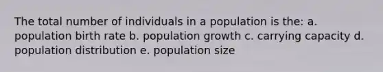 The total number of individuals in a population is the: a. population birth rate b. population growth c. carrying capacity d. population distribution e. population size