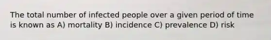 The total number of infected people over a given period of time is known as A) mortality B) incidence C) prevalence D) risk