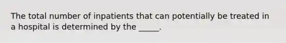 The total number of inpatients that can potentially be treated in a hospital is determined by the _____.