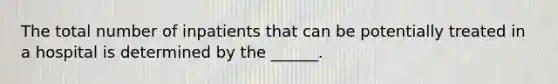 The total number of inpatients that can be potentially treated in a hospital is determined by the ______.