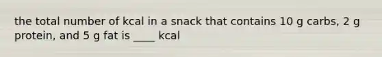 the total number of kcal in a snack that contains 10 g carbs, 2 g protein, and 5 g fat is ____ kcal