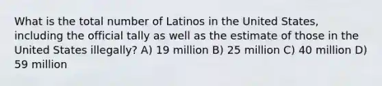 What is the total number of Latinos in the United States, including the official tally as well as the estimate of those in the United States illegally? A) 19 million B) 25 million C) 40 million D) 59 million