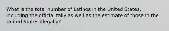 What is the total number of Latinos in the United States, including the official tally as well as the estimate of those in the United States illegally?