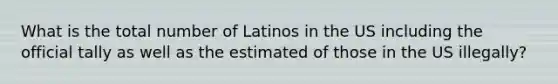 What is the total number of Latinos in the US including the official tally as well as the estimated of those in the US illegally?