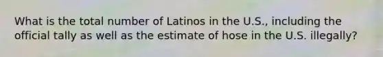 What is the total number of Latinos in the U.S., including the official tally as well as the estimate of hose in the U.S. illegally?