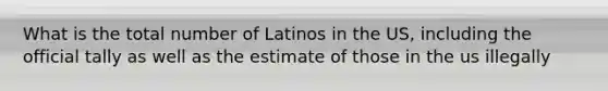 What is the total number of Latinos in the US, including the official tally as well as the estimate of those in the us illegally