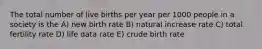 The total number of live births per year per 1000 people in a society is the A) new birth rate B) natural increase rate C) total fertility rate D) life data rate E) crude birth rate