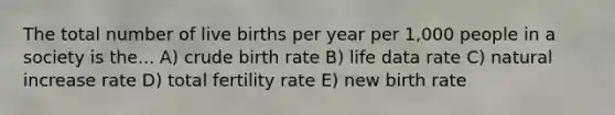 The total number of live births per year per 1,000 people in a society is the... A) crude birth rate B) life data rate C) natural increase rate D) total fertility rate E) new birth rate