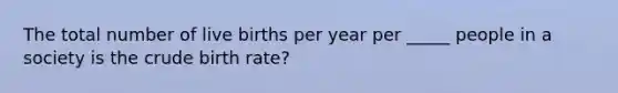 The total number of live births per year per _____ people in a society is the crude birth rate?