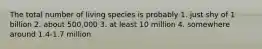 The total number of living species is probably 1. just shy of 1 billion 2. about 500,000 3. at least 10 million 4. somewhere around 1.4-1.7 million