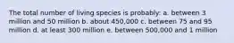 The total number of living species is probably: a. between 3 million and 50 million b. about 450,000 c. between 75 and 95 million d. at least 300 million e. between 500,000 and 1 million