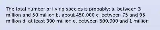 The total number of living species is probably: a. between 3 million and 50 million b. about 450,000 c. between 75 and 95 million d. at least 300 million e. between 500,000 and 1 million