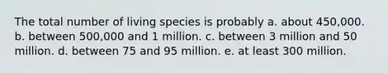 The total number of living species is probably a. about 450,000. b. between 500,000 and 1 million. c. between 3 million and 50 million. d. between 75 and 95 million. e. at least 300 million.