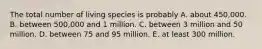 The total number of living species is probably A. about 450,000. B. between 500,000 and 1 million. C. between 3 million and 50 million. D. between 75 and 95 million. E. at least 300 million.