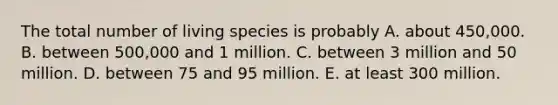 The total number of living species is probably A. about 450,000. B. between 500,000 and 1 million. C. between 3 million and 50 million. D. between 75 and 95 million. E. at least 300 million.