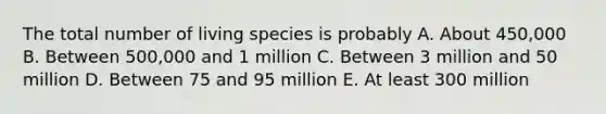 The total number of living species is probably A. About 450,000 B. Between 500,000 and 1 million C. Between 3 million and 50 million D. Between 75 and 95 million E. At least 300 million