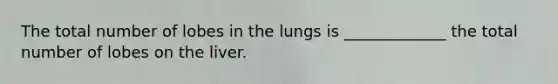 The total number of lobes in the lungs is _____________ the total number of lobes on the liver.