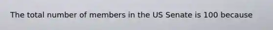 The total number of members in the US Senate is 100 because