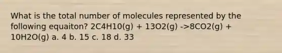 What is the total number of molecules represented by the following equaiton? 2C4H10(g) + 13O2(g) ->8CO2(g) + 10H2O(g) a. 4 b. 15 c. 18 d. 33