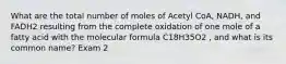 What are the total number of moles of Acetyl CoA, NADH, and FADH2 resulting from the complete oxidation of one mole of a fatty acid with the molecular formula C18H35O2 , and what is its common name? Exam 2