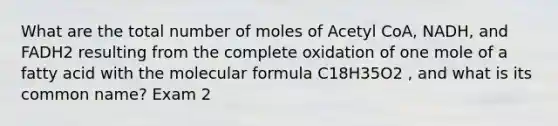 What are the total number of moles of Acetyl CoA, NADH, and FADH2 resulting from the complete oxidation of one mole of a fatty acid with the molecular formula C18H35O2 , and what is its common name? Exam 2