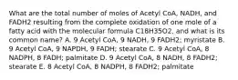 What are the total number of moles of Acetyl CoA, NADH, and FADH2 resulting from the complete oxidation of one mole of a fatty acid with the molecular formula C18H35O2, and what is its common name? A. 9 Acetyl CoA, 9 NADH, 9 FADH2; myristate B. 9 Acetyl CoA, 9 NAPDH, 9 FADH; stearate C. 9 Acetyl CoA, 8 NADPH, 8 FADH; palmitate D. 9 Acetyl CoA, 8 NADH, 8 FADH2; stearate E. 8 Acetyl CoA, 8 NADPH, 8 FADH2; palmitate