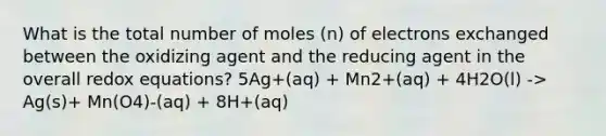 What is the total number of moles (n) of electrons exchanged between the oxidizing agent and the reducing agent in the overall redox equations? 5Ag+(aq) + Mn2+(aq) + 4H2O(l) -> Ag(s)+ Mn(O4)-(aq) + 8H+(aq)