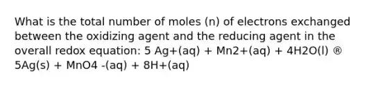 What is the total number of moles (n) of electrons exchanged between the oxidizing agent and the reducing agent in the overall redox equation: 5 Ag+(aq) + Mn2+(aq) + 4H2O(l) ® 5Ag(s) + MnO4 -(aq) + 8H+(aq)