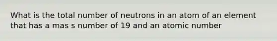 What is the total number of neutrons in an atom of an element that has a mas s number of 19 and an atomic number