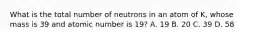 What is the total number of neutrons in an atom of K, whose mass is 39 and atomic number is 19? A. 19 B. 20 C. 39 D. 58