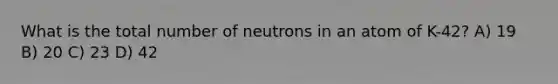 What is the total number of neutrons in an atom of K-42? A) 19 B) 20 C) 23 D) 42