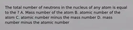 The total number of neutrons in the nucleus of any atom is equal to the ? A. Mass number of the atom B. atomic number of the atom C. atomic number minus the mass number D. mass number minus the atomic number