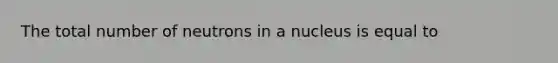 The total number of neutrons in a nucleus is equal to