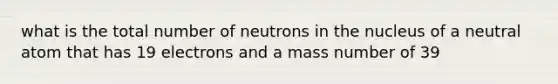 what is the total number of neutrons in the nucleus of a neutral atom that has 19 electrons and a mass number of 39