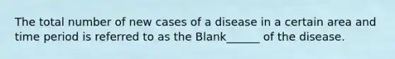 The total number of new cases of a disease in a certain area and time period is referred to as the Blank______ of the disease.