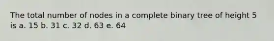 The total number of nodes in a complete binary tree of height 5 is a. 15 b. 31 c. 32 d. 63 e. 64