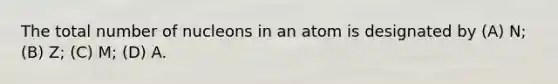 The total number of nucleons in an atom is designated by (A) N; (B) Z; (C) M; (D) A.