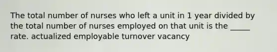 The total number of nurses who left a unit in 1 year divided by the total number of nurses employed on that unit is the _____ rate. actualized employable turnover vacancy