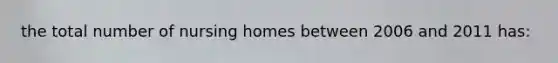 the total number of nursing homes between 2006 and 2011 has: