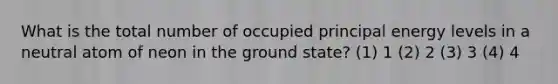 What is the total number of occupied principal energy levels in a neutral atom of neon in the ground state? (1) 1 (2) 2 (3) 3 (4) 4